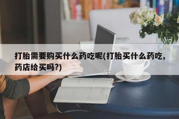 私人医院打胎药西宁打胎需要购买什么药吃呢(打胎买什么药吃,药店给买吗?)