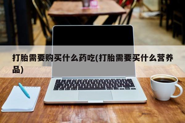 私人医院打胎药西宁打胎需要购买什么药吃(打胎需要买什么营养品)